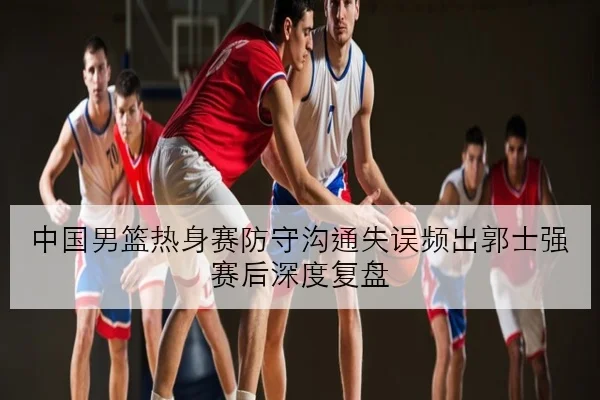 中国男篮热身赛防守沟通失误频出郭士强赛后深度复盘