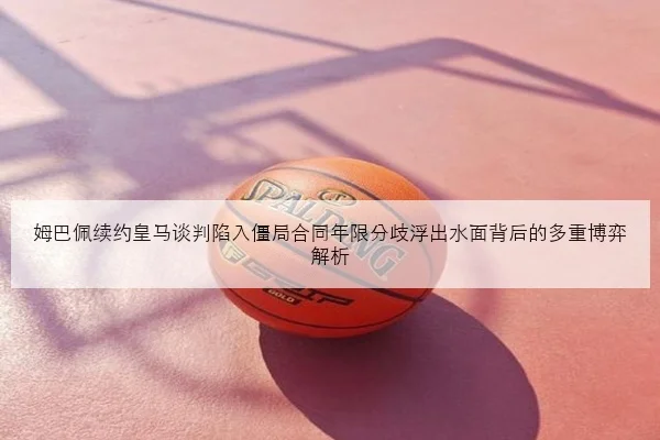 姆巴佩续约皇马谈判陷入僵局合同年限分歧浮出水面背后的多重博弈解析